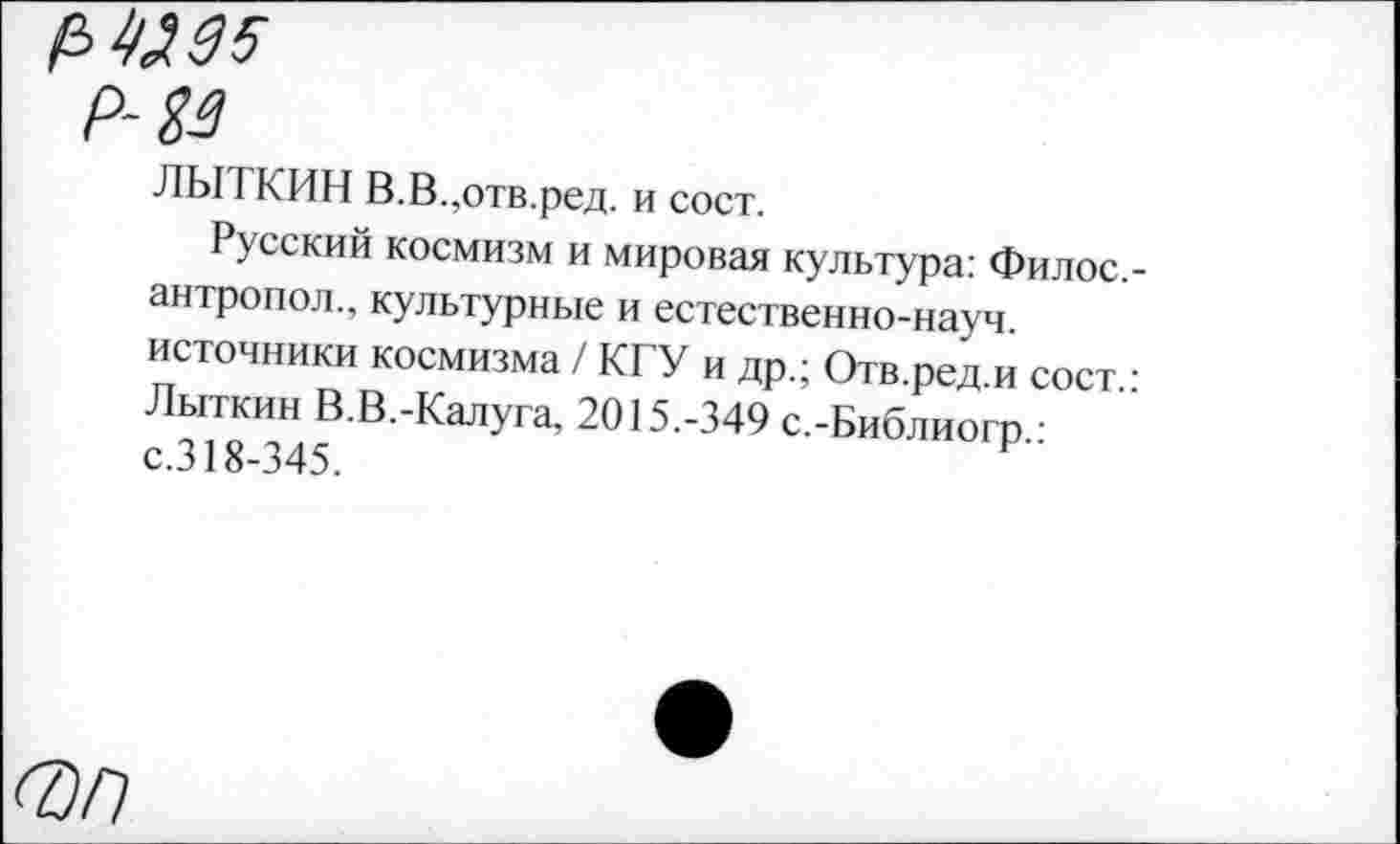 ﻿№95
Р-39
ЛЫТКИН В.В.,отв.ред. и сост.
Русский космизм и мировая культура: Филос. антропол., культурные и естественно-науч, источники космизма / КГУ и др.; Отв.ред.и сост. Лыткин В.В.-Калуга, 2015.-349 с.-Библиогр.: с.318-345.